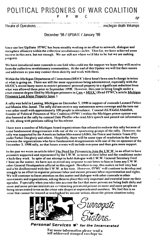 POLITICAL PRISONERS OF WAR COALITION [ woc 0 michigan deah KRk December ‘98 / UPDAIL / Jansary ‘99 Since ourtaw Upbate PIWC has becn seadily working n an effort rmpthen allances withinthe collectve revolntony ccles. 1hus(r,we have achicved “uccess inths rea, bt o enowgh. We sve sl oges. We have introduced more from the collective revolutonary communites. At the e o his U s sddeses 92 you may contact them decly au k. with theo ‘Wihinthe Michigan Deparimen of Comections (MIX X hee hasa’ been much change in terms i whatis going on. There ae sl the same opession iy with the MIDOC rcent hasty move t restric pisonert personal propeny 103 t reduction rom what was allowed them prior o September 904 However his case is being {oughtunde a coun consent degree fled by Michigan prsonersin Can v MDXUC (Read PPWCs aticle Michigan Cosoner Los o Proosty s ) Arallywas held ‘nd Momin Abu s caher s e rally by com with petiionscalling for i release et o Michigan based o ecments with one o the co ‘American Indian Movems “hich they work hase on the resumse aher General Headquarers official i hi regand Net llsioned with the 13V.W. at his e, Homwever, PV will i ense prsoner and dislogue with o piace e fct that e pisons av being bt daly and agendn. Fape e and muve privae neress e privaired eing Incarceraed (even 4 he rme rae o) unpreceented Cannol b somoredor overloked by anyome Serious ot the o situation toay. Personal Services % for the Incarcerated S e